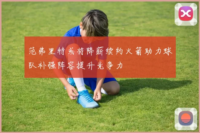 范弗里特或将降薪续约火箭助力球队补强阵容提升竞争力