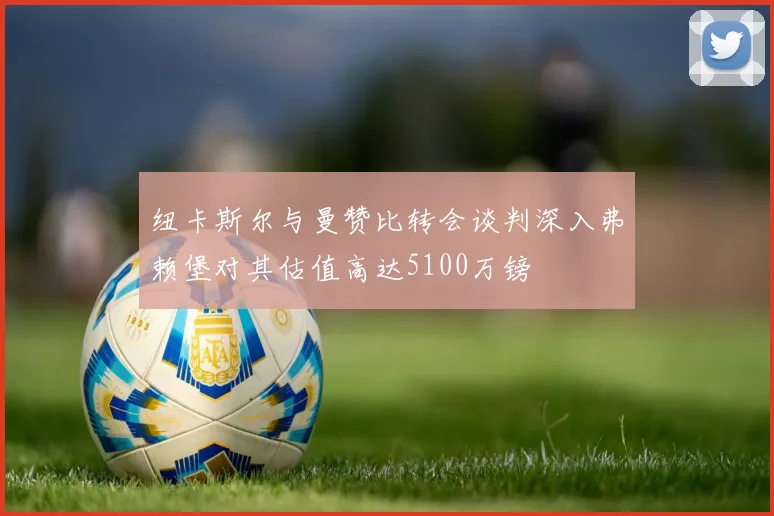 纽卡斯尔与曼赞比转会谈判深入弗赖堡对其估值高达5100万镑