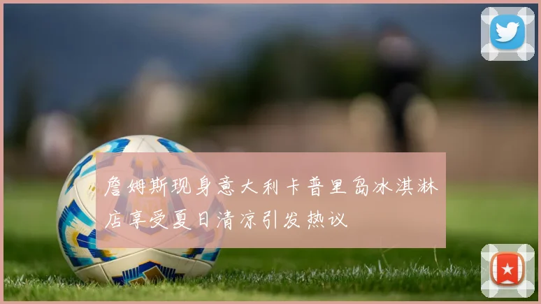 詹姆斯现身意大利卡普里岛冰淇淋店享受夏日清凉引发热议