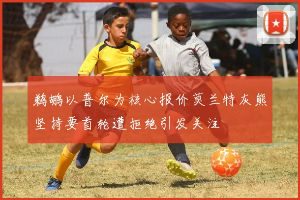 鹈鹕以普尔为核心报价莫兰特灰熊坚持要首轮遭拒绝引发关注