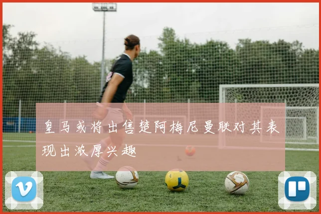 皇马或将出售楚阿梅尼曼联对其表现出浓厚兴趣