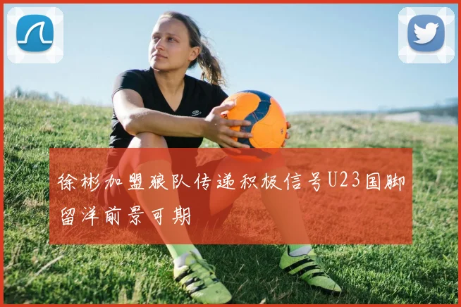 徐彬加盟狼队传递积极信号U23国脚留洋前景可期